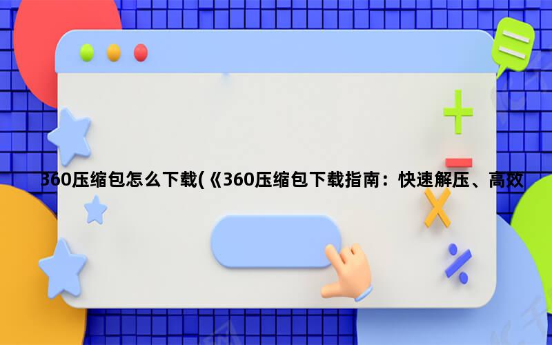 360压缩包怎么下载(《360压缩包下载指南：快速解压、高效压缩，轻松管理文件》)