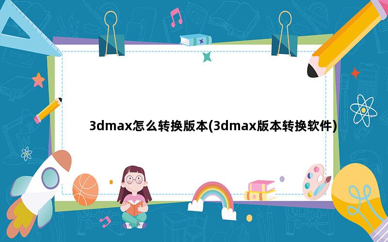 3dmax怎么转换版本(3dmax版本转换软件)