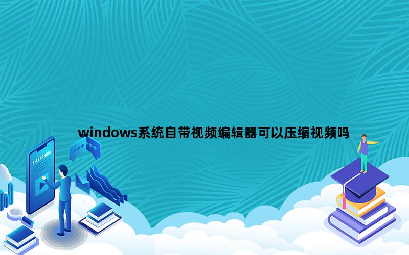 windows系统自带视频编辑器可以压缩视频吗