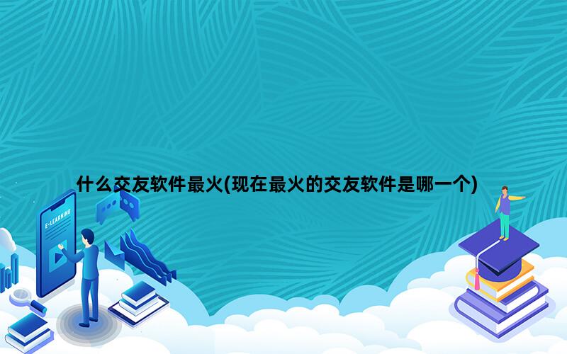 什么交友软件最火(现在最火的交友软件是哪一个)