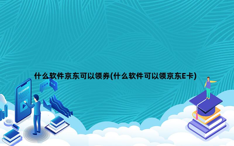 什么软件京东可以领券(什么软件可以领京东E卡)