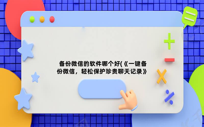 备份微信的软件哪个好(《一键备份微信，轻松保护珍贵聊天记录》)