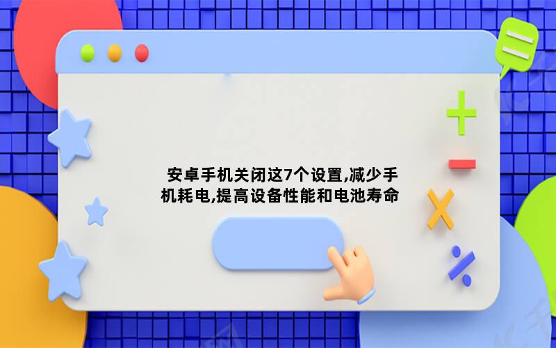 安卓手机关闭这7个设置,减少手机耗电,提高设备性能和电池寿命