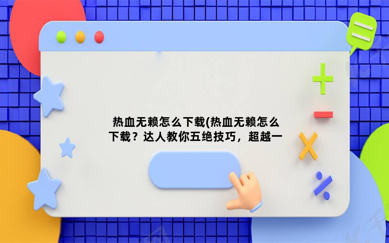 热血无赖怎么下载(热血无赖怎么下载？达人教你五绝技巧，超越一步到位！)