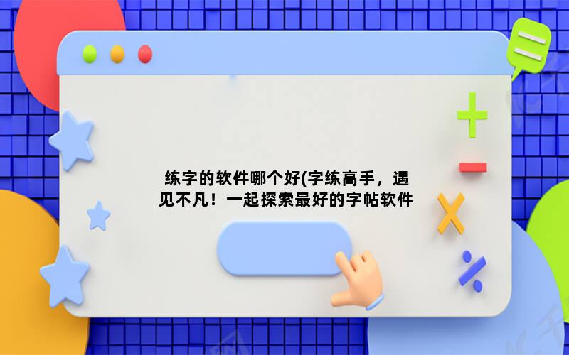 练字的软件哪个好(字练高手，遇见不凡！一起探索最好的字帖软件)