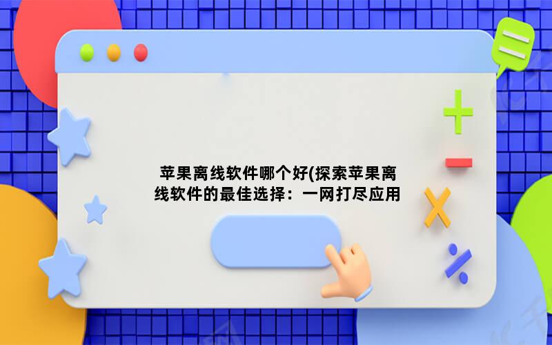 苹果离线软件哪个好(探索苹果离线软件的最佳选择：一网打尽应用推荐)